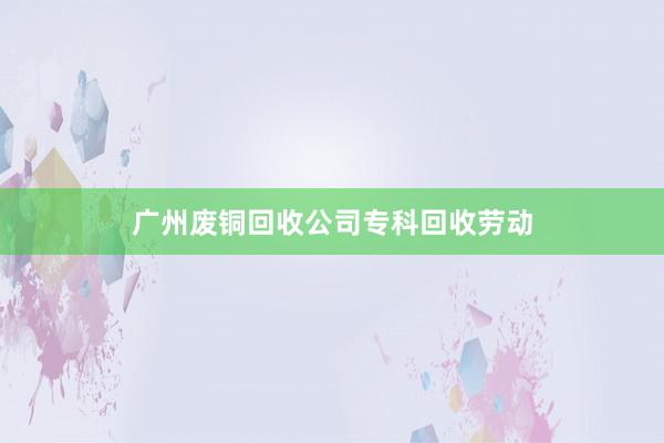 广州废铜回收公司专科回收劳动